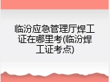 临汾应急管理厅焊工证在哪里考(临汾焊工证考点)
