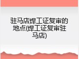 驻马店焊工证复审的地点(焊工证复审驻马店)