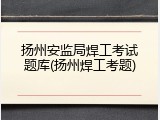 扬州安监局焊工考试题库(扬州焊工考题)