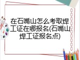 在石嘴山怎么考取焊工证在哪报名(石嘴山焊工证报名点)