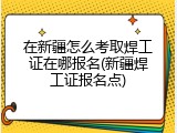 在新疆怎么考取焊工证在哪报名(新疆焊工证报名点)