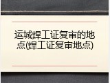 运城焊工证复审的地点(焊工证复审地点)