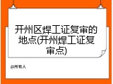 开州区焊工证复审的地点(开州焊工证复审点)