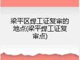 梁平区焊工证复审的地点(梁平焊工证复审点)