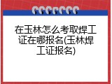 在玉林怎么考取焊工证在哪报名(玉林焊工证报名)