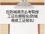 在防城港怎么考取焊工证在哪报名(防城港焊工证报名)