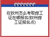 在钦州怎么考取焊工证在哪报名(钦州焊工证报名点)