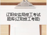 辽阳安监局焊工考试题库(辽阳焊工考题)