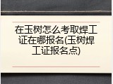 在玉树怎么考取焊工证在哪报名(玉树焊工证报名点)