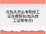 在包头怎么考取焊工证在哪报名(包头焊工证报考点)
