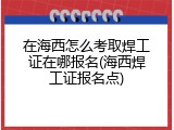 在海西怎么考取焊工证在哪报名(海西焊工证报名点)