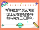 在呼和浩特怎么考取焊工证在哪报名(呼和浩特焊工证报名)
