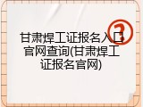 甘肃焊工证报名入口官网查询(甘肃焊工证报名官网)