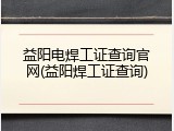 益阳电焊工证查询官网(益阳焊工证查询)