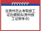 在贵州怎么考取焊工证在哪报名(贵州焊工证报考点)