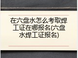 在六盘水怎么考取焊工证在哪报名(六盘水焊工证报名)