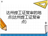 达州焊工证复审的地点(达州焊工证复审点)