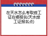 在天水怎么考取焊工证在哪报名(天水焊工证报名点)