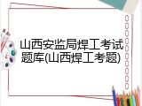 山西安监局焊工考试题库(山西焊工考题)