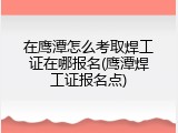 在鹰潭怎么考取焊工证在哪报名(鹰潭焊工证报名点)