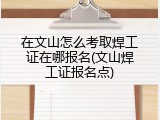 在文山怎么考取焊工证在哪报名(文山焊工证报名点)