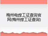 梅州电焊工证查询官网(梅州焊工证查询)