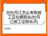 在牡丹江怎么考取焊工证在哪报名(牡丹江焊工证报名点)