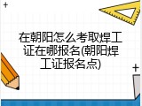 在朝阳怎么考取焊工证在哪报名(朝阳焊工证报名点)