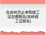 在吉林怎么考取焊工证在哪报名(吉林焊工证报名)