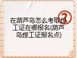在葫芦岛怎么考取焊工证在哪报名(葫芦岛焊工证报名点)