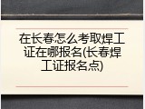 在长春怎么考取焊工证在哪报名(长春焊工证报名点)