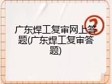 广东焊工复审网上答题(广东焊工复审答题)