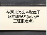 在河北怎么考取焊工证在哪报名(河北焊工证报考点)
