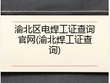 渝北区电焊工证查询官网(渝北焊工证查询)