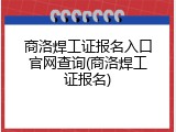 商洛焊工证报名入口官网查询(商洛焊工证报名)