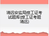 清远安监局焊工证考试题库(焊工证考题清远)