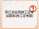 阳江安监局焊工证考试题库(焊工证考题)