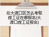 在大渡口区怎么考取焊工证在哪报名(大渡口焊工证报名)