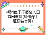 柳州焊工证报名入口官网查询(柳州焊工证报名官网)