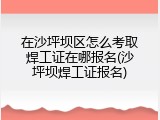 在沙坪坝区怎么考取焊工证在哪报名(沙坪坝焊工证报名)