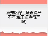 嘉定区焊工证查得严不严(焊工证查得严吗)