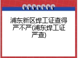 浦东新区焊工证查得严不严(浦东焊工证严查)
