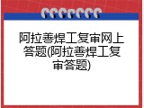 阿拉善焊工复审网上答题(阿拉善焊工复审答题)