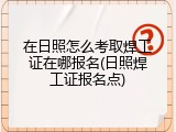 在日照怎么考取焊工证在哪报名(日照焊工证报名点)