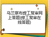 乌兰察布焊工复审网上答题(焊工复审在线答题)