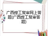 广西焊工复审网上答题(广西焊工复审答题)