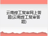 云南焊工复审网上答题(云南焊工复审答题)