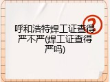 呼和浩特焊工证查得严不严(焊工证查得严吗)