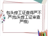 包头焊工证查得严不严(包头焊工证审查严格)
