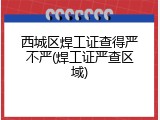 西城区焊工证查得严不严(焊工证严查区域)